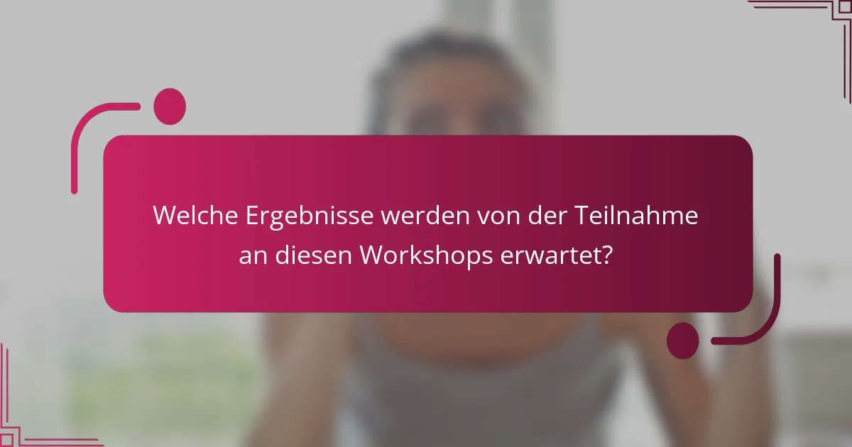 Welche Ergebnisse werden von der Teilnahme an diesen Workshops erwartet?